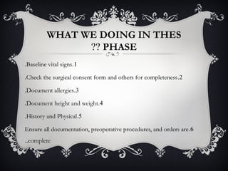 WHAT WE DOING IN THES
PHASE??
1.Baseline vital signs.
2.Check the surgical consent form and others for completeness.
3.Document allergies.
4.Document height and weight.
5.History and Physical.
6.Ensure all documentation, preoperative procedures, and orders are
complete..
 