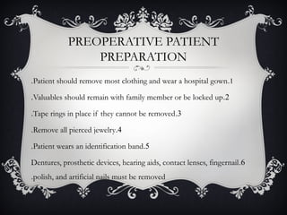 PREOPERATIVE PATIENT
PREPARATION
1.Patient should remove most clothing and wear a hospital gown.
2.Valuables should remain with family member or be locked up.
3.Tape rings in place if they cannot be removed.
4.Remove all pierced jewelry.
5.Patient wears an identification band.
6.Dentures, prosthetic devices, hearing aids, contact lenses, fingernail
polish, and artificial nails must be removed.
 