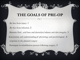 THE GOALS OF PRE-OP
1.Be free from injury.
2.Be free from infection.
3.Maintain fluid , acid base and electrolyte balance and skin integrity
4.demonstrate and understanding pf physiology and psychological
response to the planned surgery.
5.Participate in rehabilitation process following surgery.
 