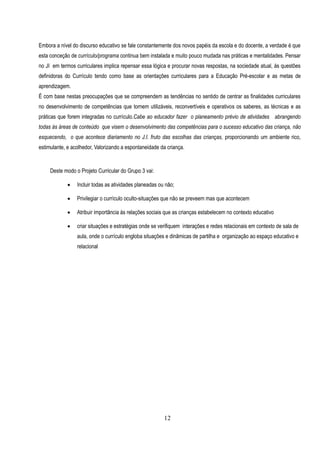 Embora a nível do discurso educativo se fale constantemente dos novos papéis da escola e do docente, a verdade é que
esta conceção de currículo/programa continua bem instalada e muito pouco mudada nas práticas e mentalidades. Pensar
no JI em termos curriculares implica repensar essa lógica e procurar novas respostas, na sociedade atual, às questões
definidoras do Currículo tendo como base as orientações curriculares para a Educação Pré-escolar e as metas de
aprendizagem.
É com base nestas preocupações que se compreendem as tendências no sentido de centrar as finalidades curriculares
no desenvolvimento de competências que tornem utilizáveis, reconvertíveis e operativos os saberes, as técnicas e as
práticas que forem integradas no currículo.Cabe ao educador fazer o planeamento prévio de atividades abrangendo
todas ás áreas de conteúdo que visem o desenvolvimento das competências para o sucesso educativo das criança, não
esquecendo, o que acontece diariamento no J.I. fruto das escolhas das crianças, proporcionando um ambiente rico,
estimulante, e acolhedor, Valorizando a espontaneidade da criança.


     Deste modo o Projeto Curricular do Grupo 3 vai:

                Incluir todas as atividades planeadas ou não;

                Privilegiar o currículo oculto-situações que não se preveem mas que acontecem

                Atribuir importãncia às relações sociais que as crianças estabelecem no contexto educativo

                criar situações e estratégias onde se verifiquem interações e redes relacionais em contexto de sala de
                 aula, onde o currículo engloba situações e dinãmicas de partilha e organização ao espaço educativo e
                 relacional




                                                         12
 