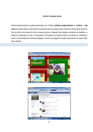 Ao Nível do projeto de sala




Dar-se-á especial atenção à questões relacionadas com o Projeto conhecer,experimentar e brincar ..com

arte,promovendo ações e desenvolvendo mini-projetos dentro do espaço da sala, tentando ao mesmo tendo implicar os
Pais na dinâmica dos projetos.Em todo o processo prevê-se a integração das entidades comunitárias da localidade e o
desafio de colaboração aos pais e Encarregados de Educação das crianças.Também se pretende dar visibilidade e
revelar a intencionalidade da atividade pedagógica através da divulgação das ações desenvolvidas no espaço WEB-
blog e facebook




                                                       15
 