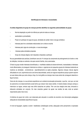 Identificação de interesses e necessidades




A análise diagnóstica do grupo de crianças permitiu identificar as seguintes potencialidades do grupo:


•        Normal adaptação ao jardim de infância por parte de todas as crianças;

•        assiduidade e pontualidade;

•        Prazer em participar em jogos de grupo, atividades de caráter motor e de jogo simbóloco

•        Interesse pelo livro e atividades relacionadas com a leitura e escrita

•        Interesse pelo Jogos de construções e novas tecnologias

•        Interesse pelas atividades propostas

•        Grupo de crianças alegres, bem dispostas e dispostas a participar.

Na sua generalidade são assíduas, beneficiam cerca de 14 crianças da componente de prolongamento de horário e vinte
de refeições, incluídas na vertente e de apoio social à família, cinco carenciadas.

O facto do grupo revelar interesses diversificados, e manifestar estádios de desenvolvimento, necessidades e interesses
muito diferenciados, já conseguem interiorizar as rotinas e organizar-se em pequenos grupos de interesse,mostrando-se
recetivos as atividades , envolvendo-se espontâneamente as ações propostas. Algumas crianças nota-se alguma
dificuldade em ouvir, exprimindo-se de uma forma descontrolada ,ainda com alguma impaciência porque querem exprimir
as suas ideias antes que outra criança o faça. Ao nível gráfico as crianças mais novas ainda não conseguem desenhar a
figura humana.

Cerca de oito crianças, é a sua primeira experiência num contexto de educação pré-escolar, o que faz , com que ao nível
da autonomia e do desenvolvimento social tenha que crescer mais nesse sentido. A maioria destas crianças começa a
interiorizar as regras, embora seja mais difícil colocá-las em prática. Têm uma boa relação entre elas, brincando e
efetuando atividades em conjunto. Os mais crescidos gostam de ajudar nas tarefas da sala, onde se sentem
responsáveis pelos mais novos.


A dinâmica do grupo tem vindo a ser observada pelo educador no sentido de encontrar uma intervenção pedagógica
adequada às necessidades específicas do grupo.


A nível da linguagem, aspetos a serem trabalhados (verbalização correta, adequação entre pensamento e expressão

                                                            18
 