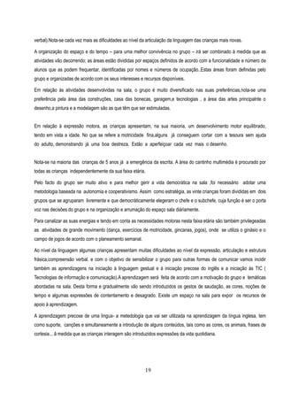 verbal).Nota-se cada vez mais as dificuldades ao nível da articulação da linguagem das crianças mais novas.

A organização do espaço e do tempo – para uma melhor convivência no grupo – irá ser combinado à medida que as
atividades vão decorrendo; as áreas estão divididas por espaços definidos de acordo com a funcionalidade e número de
alunos que as podem frequentar, identificadas por nomes e números de ocupação..Estas áreas foram definidas pelo
grupo e organizadas de acordo com os seus interesses e recursos disponíveis.

Em relação ás atividades desenvolvidas na sala, o grupo é muito diversificado nas suas preferências,nota-se uma
preferência pela àrea das construções, casa das bonecas, garagem,e tecnologias , a área das artes principalnte o
desenho,a pintura e a modelagem são as que têm que ser estimuladas.


Em relação à expressão motora, as crianças apresentam, na sua maioria, um desenvolvimento motor equilibrado,
tendo em vista a idade. No que se refere a motricidade fina,alguns já conseguem cortar com a tesoura sem ajuda
do adulto, demonstrando já uma boa destreza. Estão a aperfeiçoar cada vez mais o desenho.


Nota-se na maioria das crianças de 5 anos já a emergência da escrita. A àrea do cantinho multimèdia é procurado por
todas as crianças independentemente da sua faixa etária.

Pelo facto do grupo ser muito ativo e para melhor gerir a vida democrática na sala ,foi necessário adotar uma
metodologia baseada na autonomia e cooperativismo. Assim como estratégia, as vinte crianças foram divididas em dois
grupos que se agruparam livremente e que democráticamente elegeram o chefe e o subchefe, cuja função é ser o porta
voz nas decisões do grupo e na organização e arrumação do espaço sala diáriamente.

Para canalizar as suas energias e tendo em conta as necessidades motoras nesta faixa etária são também privilegeadas
as atividades de grande movimento (dança, exercícios de motricidade, gincanas, jogos), onde se utiliza o ginásio e o
campo de jogos de acordo com o planeamento semanal.

Ao nível da linguagem algumas crianças apresentam muitas dificuldades ao nível da expressão, articulação e estrutura
frásica,compreensão verbal. e com o objetivo de sensibilizar o grupo para outras formas de comunicar vamos incidir
também as aprendizagens na iniciação à linguagem gestual e à iniciação precose do inglês e a iniciação às TIC (
Tecnologias de informação e comunicação).A aprendizagem será feita de acordo com a motivação do grupo e temáticas
abordadas na sala. Desta forma e gradualmente vão sendo introduzidos os gestos de saudação, as cores, noções de
tempo e algumas expressões de contentamento e desagrado. Existe um espaço na sala para expor os recursos de
apoio à aprendizagem.

A aprendizagem precose de uma lingua- a metedologia que vai ser utilizada na aprendizagem da língua inglesa, tem
como suporte, canções e simultaneamente a introdução de alguns conteúdos, tais como as cores, os animais, frases de
cortesia... â medida que as crianças interagem são introduzidos expressões da vida quotidiana.




                                                         19
 