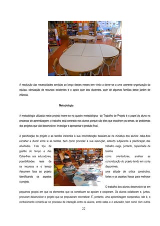 A resolução das necessidades sentidas ao longo destes meses tem vindo a dever-se a uma coerente organização da
equipa, otimização de recursos existentes e o apoio quer dos docentes, quer de algumas familias deste jardim de
infãncia.


                                     Metodologia


A metodologia utilizada neste projeto insere-se no quadro metedológico do Trabalho de Projeto é o papel do aluno no
processo de aprendizagem; o trabalho está centrado nos alunos porque são eles que escolhem os temas, os problemas
dos projetos que vão desenvolver, investigar e apresentar o produto final.


A planificação do projeto e as tarefas inerentes à sua concretização baseiam-se na iniciativa dos alunos: cabe-lhes
escolher e dividir entre si as tarefas, bem como proceder à sua execução, estando subjacente a planificação das
atividades. Este tipo de                                                     trabalho exige, portanto, capacidade de
gestão do tempo e das                                                        tarefas.
Cabe-lhes aos educadores,                                                    como       orientadores,   analisar   as
possibilidades    reais    de                                                concretização do projeto tendo em conta
os recursos e o tempo                                                        disponíveis.
Assumem face ao projeto                                                      uma atitude de crítica construtiva,
identificando    os   aspetos                                                fortes e os aspetos fracos para melhorar
o projeto.
                                                                             O trabalho dos alunos desenvolve-se em
pequenos grupos em que os elementos que os constituem se apoiam e cooperam. Os alunos colaboram e, juntos,
procuram desenvolver o projeto que se propuseram concretizar. É, portanto, uma aprendizagem cooperativa, isto é, o
conhecimento constrói-se no processo de interação entre os alunos, entre estes e o educador, bem como com outros

                                                          22
 