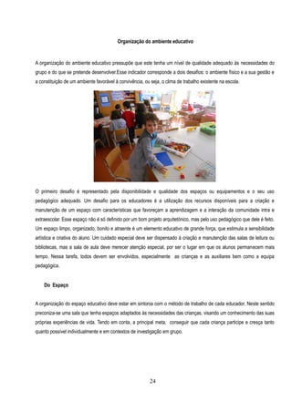 Organização do ambiente educativo


A organização do ambiente educativo pressupõe que este tenha um nível de qualidade adequado às necessidades do
grupo e do que se pretende desenvolver.Esse indicador corresponde a dois desafios: o ambiente físico e a sua gestão e
a constituição de um ambiente favorável à convivência, ou seja, o clima de trabalho existente na escola.




O primeiro desafio é representado pela disponibilidade e qualidade dos espaços ou equipamentos e o seu uso
pedagógico adequado. Um desafio para os educadores é a utilização dos recursos disponíveis para a criação e
manutenção de um espaço com características que favoreçam a aprendizagem e a interação da comunidade intra e
extraescolar. Esse espaço não é só definido por um bom projeto arquitetónico, mas pelo uso pedagógico que dele é feito.
Um espaço limpo, organizado, bonito e atraente é um elemento educativo de grande força, que estimula a sensibilidade
artística e criativa do aluno. Um cuidado especial deve ser dispensado à criação e manutenção das salas de leitura ou
bibliotecas, mas a sala de aula deve merecer atenção especial, por ser o lugar em que os alunos permanecem mais
tempo. Nessa tarefa, todos devem ser envolvidos, especialmente as crianças e as auxiliares bem como a equipa
pedagógica.


    Do Espaço


A organização do espaço educativo deve estar em sintonia com o método de trabalho de cada educador. Neste sentido
preconiza-se uma sala que tenha espaços adaptados às necessidades das crianças, visando um conhecimento das suas
próprias experiências de vida. Tendo em conta, a principal meta, conseguir que cada criança participe e cresça tanto
quanto possível individualmente e em contextos de investigação em grupo.




                                                          24
 