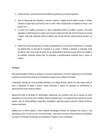     Da Mesa Grande onde são desenvolvidos trabalhos de grande grupo e projetos específicos.


        Zona de Organização das produções e acessos a materiais e registos onde se podem encontrar o Portfolio
         individual de cada criança, que funciona como um diário, onde se regista todas as atividades da criança, o seu
         percurso no JI .
        O arquivo dos trabalhos produzidos em caixas organizadoras.Planos de trabalho expostos, onde estão
         registadas as tarefas semanais ou diárias, para consulta e desenvolvimento das mesmas.Ficheiros de consulta
         e registo, onde estão elaboradas fichas de trabalho para escolha individual, desenvolvimento pessoal e de
         grupo


        Deste modo a sala está organizada por áreas e apetrechada com os recursos de funcionamento. Os materiais
         são determinantes na promoção de interações e no suscitar o interesse e despertar a curiosidade. Estes
         recursos por área devem surgir de acordo com as necessidades e interesses do grupo. Devem ser versatéis e
         de qualidade, permitindo diversos tipos de exploração e quantitativamente suficientes para o número de
         crianças.




Do Grupo


São opções educativas incentivar as crianças a se tornarem independentes, por forma a integrarem-se numa sociedade
da técnica e do consumo que cada vez mais necessita de pessoas ativas, criativas e informadas.

A intervenção educativa tem como prioridade estabelecer uma relação estreita e afetiva com cada criança tendo em
conta a diversidade de idades e culturas, fatores importantes e básicos na construção do conhecimento, no
desenvolvimento moral e social do índividuo.


Basear-se-ão todas as atividades em aprendizagens significativas que contribuam para que as crianças se sintam
participantes do mundo que as cerca, trabalhem de forma cooperativa para o seu desenvolvimento pessoal em diversos
aspetos: senso de responsabilidade e cooperativo, sociabilidade, julgamento pessoal, autonomia, reflexão individual e
coletiva e afetividade.


Destacar-se-á os valores estéticos e éticos mediante metodologias centradas nas atividades das crianças e suas
aprendizagens para “um fazer com arte, um fazer bem feito”, o que supõe sem dúvida o desenvolvimento da criatividade,
da iniciativa, da liberdade de expressão, do autorrespeito, do respeito à vida e às diferenças




                                                           27
 