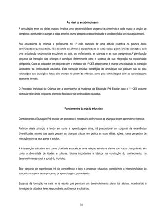 Ao nível do estabelecimento

A articulação entre as várias etapas implica uma sequencialidade progressiva,conferindo a cada etapa a função de
completar, aprofundar e alargar a etapa anterior, numa perspetiva decontinuidade e unidade global de educação/ensino.


Aos educadores de infância e professores do 1.º ciclo compete ter uma atitude proactiva na procura desta
continuidade/sequencialidade, não deixando de afirmar a especificidade de cada etapa, porém criando condições para
uma articulação coconstruída escutando os pais, os profissionais, as crianças e as suas perspetivas.A planificação
conjunta da transição das crianças é condição determinante para o sucesso da sua integração na escolaridade
obrigatória. Cabe ao educador, em conjunto com o professor do 1º CEB,proporcionar à criança uma situação de transição
facilitadora da continuidade educativa. Esta transição envolve estratégias de articulação que passam não só pela
valorização das aquisições feitas pela criança no jardim de infância, como pela familiarização com as aprendizagens
escolares formais.


O Processo Individual da Criança que a acompanha na mudança da Educação Pré-Escolar para o 1º CEB assume
particular relevância, enquanto elemento facilitador da continuidade educativa.




                                           Fundamentos da opção educativa


Considerando a Educação Pré-escolar um processo é necessário definir o que as crianças devem aprender e vivenciar.


Partindo deste principio e tendo em conta a aprendizagem ativa, irá proporcionar um conjunto de experiências
diversificadas através das quais possam as crianças colocar em prática as suas idéias, ações, numa perspetiva de
interação com os seus pares e adultos.


A intervenção educativa tem como prioridade estabelecer uma relação estreita e afetiva com cada criança tendo em
conta a diversidade de idades e culturas, fatores importantes e básicos na construção do conhecimento, no
desenvolvimento moral e social do índividuo.


Este conjunto de experiências irá dar consistência a todo o processo educativo, constituíndo a intencionalidade do
educador o suporte deste processo de aprendizagem, promovendo:


Espaços de formação na sala e na escola que permitam um desenvolvimento pleno dos alunos, incentivando a
formação de cidadãos livres responsáveis, autónomos e solidários;




                                                          30
 