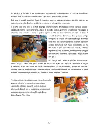 Na educação, a Arte além de ser uma ferramenta importante para o desenvolvimento da criança é um meio de o
educador poder conhecer e compreender melhor o seu aluno e ajudá-lo no seu percurso.

Este tema foi pensado e decidido, depois de observar o grupo, as suas características, a sua faixa etária e o seu
desenvolvimento global. Este tema também vai ao encontro de outros projetos transversais.

A escolha deste tema deve-se ao facto do grupo demonstrar alguma dificuldade ao nível da expressão artística e
coordenação motora e ao mesmo tempo, através de atividades criativas, poderemos sensibilizar as crianças para as
diferentes artes existentes e como se podem explorar e utilizá-las transversalmente em todas as áreas de
                                                            conteúdo.Decidimos abordar este tema pois, as crianças
                                                            começam a ter contacto com a arte na educação de infância.
                                                            Nesta fase elas sonham acordadas, inventam, descobrem
                                                            coisas e aventuram-se num mundo desconhecido, pois não
                                                            têm medo de criar. Pensando neste contexto, achámoss
                                                            importante, que nós educadores, devemos oferecer condições
                                                            que estimulem a criatividade, a pesquisa e a criação, fazendo
                                                            com que a

                                                            As crianças dêm sentido e significado ao mundo que a
rodeia. Porque é nesta fase que a criança se encontra na época das aventuras, descobertas e magias.
É necessário ter em conta que a arte favorece desenvolvimento total da personalidade, reunindo em harmonia a
atividade intelectual, a sensibilidade e a habilidade manual. A possibilidade de mexer com vários materiais dá grande
liberdade e prazer às crianças, ajudando-as a tornarem-se adultos completos e sensíveis



“(...) há arte infantil, na medida em que a criança, desde muito
pequena, exterioriza os seus sentimentos através de
«expressões estéticas» (dançando contente, cantando
alegremente, batendo com os pés com uma birra, exprimindo a
sua zanga com uma mímica colérica.”Alberto B. Sousa,
Educação pelas Artes e Artes




                                                            32
 