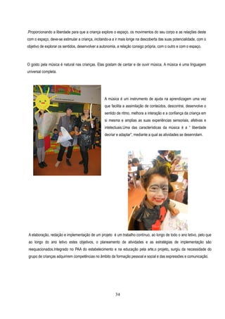 .Proporcionando a liberdade para que a criança explore o espaço, os movimentos do seu corpo e as relações deste
com o espaço, deve-se estimular a criança, incitando-a a ir mais longe na descoberta das suas potencialidade, com o
                                                   A expressão dramática pretende alargar a
objetivo de explorar os sentidos, desenvolver a autonomia, a relação consigo própria, com o outro e com o espaço.
                                                   experiência das crianças, para que possam
                                                 desenvolver a sua sensibilidade, imaginação e
O gosto pela música é natural nas crianças. Elassentido estético. e de ouvir música. A música é uma linguagem
                                                 gostam de cantar
universal completa.
                                                 A representação dramática é um recurso
                                                 educativo dos mais completos. Através dela
                                                 incentiva-se a criação e a observação;
                                                 possibilita-se variados meios de expressão.;
                                                  A música é um instrumento de ajuda na aprendizagem uma vez
                                                 liberta-se sentimentos; desenvolve-se hábitos,
                                                  que facilita a assimilação de conteúdos, descontrai, desenvolve o
                                                 atitudes e habilidades; desenvolve-se a
                                                  sentido de ritmo, melhora a interação e a confiança da criança em
                                                 expressividade a partir da capacidade de
                                                  si mesma e amplias as suas experiências sensoriais, afetivas e
                                                 imaginação; aprende-se improvisar, usar a
                                                  intelectuais.Uma das características da música é a “ liberdade
                                                 representação corporal, brincando; através
                                                  decriar e adaptar”, mediante a qual as atividades se desenrolam.
                                                 dela incentiva-se a utilizar e coordenar a
                                                 atividade motora.

                                                 Os Objetivos

                                                 Os Objetivos Gerais, aplicam-se a conceitos e
                                                 princípios, a novas situações, são também
                                                 abrangentes e formulados em termos de meta
                                                 de ensino e aprendizagem, isto é, são a
                                                 principal meta a concretizar. Com o nosso
                                                 projeto    temos    os   seguintes    objetivos
                                                 específicos a alcançar nas várias artes:




A elaboração, redação e implementação de um projeto é um trabalho contínuo, ao longo de todo o ano letivo, pelo que
ao longo do ano letivo estes objetivos, o planeamento de atividades e as estratégias de implementação são
reequacionados.Integrado no PAA do estabelecimento e na educação pela arte,o projeto, surgiu da necessidade do
grupo de crianças adquirirem competências no âmbito da formação pessoal e social e das expressões e comunicação.




                                                           34
 