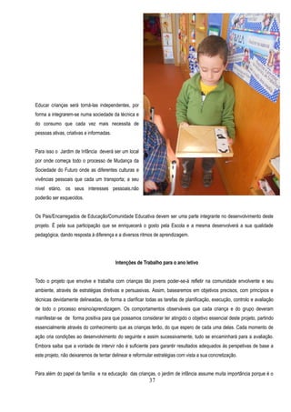 Educar crianças será torná-las independentes, por
forma a integrarem-se numa sociedade da técnica e
do consumo que cada vez mais necessita de
pessoas ativas, criativas e informadas.


Para isso o Jardim de Infância deverá ser um local
por onde começa todo o processo de Mudança da
Sociedade do Futuro onde as diferentes culturas e
vivências pessoais que cada um transporta; a seu
nível etário, os seus interesses pessoais,não
poderão ser esquecidos.


Os Pais/Encarregados de Educação/Comunidade Educativa devem ser uma parte integrante no desenvolvimento deste
projeto. É pela sua participação que se enriquecerá o gosto pela Escola e a mesma desenvolverá a sua qualidade
pedagógica, dando resposta à diferença e a diversos ritmos de aprendizagem.




                                          Intenções de Trabalho para o ano letivo


Todo o projeto que envolve e trabalha com crianças tão jovens poder-se-á refletir na comunidade envolvente e seu
ambiente, através de estratégias diretivas e persuasivas. Assim, basearemos em objetivos precisos, com princípios e
técnicas devidamente delineadas, de forma a clarificar todas as tarefas de planificação, execução, controlo e avaliação
de todo o processo ensino/aprendizagem. Os comportamentos observáveis que cada criança e do grupo deveram
manifestar-se de forma positiva para que possamos considerar ter atingido o objetivo essencial deste projeto, partindo
essencialmente através do conhecimento que as crianças terão, do que espero de cada uma delas. Cada momento de
ação cria condições ao desenvolvimento do seguinte e assim sucessivamente, tudo se encaminhará para a avaliação.
Embora saiba que a vontade de intervir não é suficiente para garantir resultados adequados ás perspetivas de base a
este projeto, não deixaremos de tentar delinear e reformular estratégias com vista a sua concretização.


Para além do papel da família e na educação das crianças, o jardim de infância assume muita importância porque é o
                                                          37
 