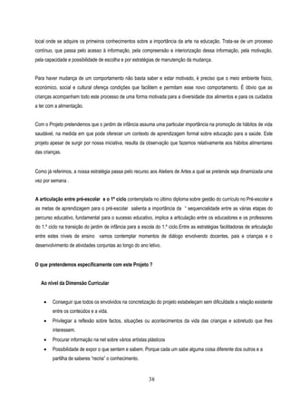 local onde se adquire os primeiros conhecimentos sobre a importância da arte na educação. Trata-se de um processo
contínuo, que passa pelo acesso à informação, pela compreensão e interiorização dessa informação, pela motivação,
pela capacidade e possibilidade de escolha e por estratégias de manutenção da mudança.


Para haver mudança de um comportamento não basta saber e estar motivado, é preciso que o meio ambiente físico,
económico, social e cultural ofereça condições que facilitem e permitam esse novo comportamento. É óbvio que as
crianças acompanham todo este processo de uma forma motivada para a diversidade dos alimentos e para os cuidados
a ter com a alimentação.


Com o Projeto pretendemos que o jardim de infância assuma uma particular importância na promoção de hábitos de vida
saudável, na medida em que pode oferecer um contexto de aprendizagem formal sobre educação para a saúde. Este
projeto apesar de surgir por nossa iniciativa, resulta da observação que fazemos relativamente aos hábitos alimentares
das crianças.


Como já referimos, a nossa estratégia passa pelo recurso aos Ateliers de Artes a qual se pretende seja dinamizada uma
vez por semana .


A articulação entre pré-escolar e o 1º ciclo contemplada no último diploma sobre gestão do currículo no Pré-escolar e
as metas de aprendizagem para o pré-escolar salienta a importãncia da “ sequencialidade entre as várias etapas do
percurso educativo, fundamental para o sucesso educativo, implica a articulação entre os educadores e os professores
do 1.º ciclo na transição do jardim de infância para a escola do 1.º ciclo.Entre as estratégias facilitadoras de articulação
entre estes níveis de ensino vamos contemplar momentos de diálogo envolvendo docentes, pais e crianças e o
desenvolvimento de atividades conjuntas ao longo do ano letivo.


O que pretendemos específicamente com este Projeto ?


  Ao nível da Dimensão Curricular


        Conseguir que todos os envolvidos na concretização do projeto estabeleçam sem dificuldade a relação existente
         entre os conteúdos e a vida.
        Privilegiar a reflexão sobre factos, situações ou acontecimentos da vida das crianças e sobretudo que lhes
         interessem.
        Procurar informação na net sobre vários artístas plásticos
        Possibilidade de expor o que sentem e sabem. Porque cada um sabe alguma coisa diferente dos outros e a
         partilha de saberes “recria” o conhecimento.


                                                           38
 