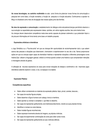 As novas tecnologias, no cantinho multimédia na sala como forma de potenciar novas formas de comunicação e
pesquisa tem como base, a função recreativa, a função de pesquisa e a função educativa. Continuamos a apostar no
Blog e no facebook como meio de divulgação das nossas ações junto das famílias.



Na área da expressão e comunicação o estabelecimento de diálogos entre educadora/crianças permitindo observar a
sua evolução na capacidade para expressarem ideias, opiniões, em vários registos escritos; tais como textos livres.
As crianças devem desenvolver competência nesta área sendo capazes de planear oralmente o que pretendem fazer e
de procurar informações em livros tendo como base um trabalho proposto.


   Expressões artísticas e dramáticas


o Jogo Simbólico ou o “Faz-de-conta” em que as crianças têm oportunidade de recriar/representar tudo o que sabem
acerca das pessoas e situações que observaram, vivenciaram e experienciaram no seu dia a dia. Vamos proporcionar
ações em que as crianças sejam capaz de dramatizar histórias e representar situações e diferentes personagens numa
história.Que utilizem a linguagem gestual, verbal e a mímica quando contam uma história e que compreendam intenções
e mensagens através de gestos.


A utilização de recursos expressivos do corpo para evocar situações de desejos e sentimento e de improvisar jogos
dramáticos sabendo explorar o corpo, a voz, os espaços e os objetos




   Expressão Plástica


 Competências específicas


       Saber utilizar corretamente os materiais de expressão plástica: lápis, pincel, canetas, tesouras…
       Ser capaz de recortar figuras simples.
       Saber desenhar a figura humana com cabeça, tronco e membros.
       Saber apontar ou nomear e completar o que falta no desenho.
       Ser capaz de representar graficamente uma história/acontecimento, criando as suas próprias formas.
       Identificar e nomear as cores básicas.
       Saber modelar figuras reconhecíveis.
       Saber expressar livremente através de imagens, as próprias vivências.
       Ser capaz de experimentar combinações de cores para obter outras novas.
       Ser capaz de representar graficamente as suas vivências afetivas.

                                                          41
 