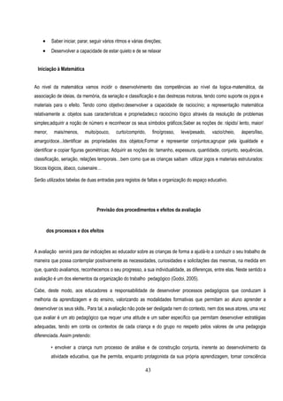      Saber iniciar, parar, seguir vários ritmos e várias direções;
         Desenvolver a capacidade de estar quieto e de se relaxar


 Iniciação à Matemática


Ao nivel da matemática vamos incidir o desenvolvimento das competências ao nível da logica-matemática, da
associação de ideias, da memória, da seriação e classificação e das destrezas motoras, tendo como suporte os jogos e
materiais para o efeito. Tendo como objetivo:desenvolver a capacidade de raciocínio; a representação matemática
relativamente a: objetos suas características e propriedades;o raciocínio lógico através da resolução de problemas
simples;adquirir a noção de número e reconhecer os seus símbolos gráficos;Saber as noções de: rápido/ lento, maior/
menor,     mais/menos,      muito/pouco,     curto/comprido,      fino/grosso,   leve/pesado,   vazio/cheio,   áspero/liso,
amargo/doce...Identificar as propriedades dos objetos;Formar e representar conjuntos;agrupar pela igualdade e
identificar e copiar figuras geométricas; Adquirir as noções de: tamanho, espessura, quantidade, conjunto, sequências,
classificação, seriação, relações temporais…bem como que as crianças saibam utilizar jogos e materiais estruturados:
blocos lógicos, ábaco, cuisenaire…

Serão utilizados tabelas de duas entradas para registos de faltas e organização do espaço educativo.




                                   Previsão dos procedimentos e efeitos da avaliação


        dos processos e dos efeitos


A avaliação servirá para dar indicações ao educador sobre as crianças de forma a ajudá-lo a conduzir o seu trabalho de
maneira que possa contemplar positivamente as necessidades, curiosidades e solicitações das mesmas, na medida em
que, quando avaliamos, reconhecemos o seu progresso, a sua individualidade, as diferenças, entre elas. Neste sentido a
avaliação é um dos elementos da organização do trabalho pedagógico (Godoi, 2005).

Cabe, deste modo, aos educadores a responsabilidade de desenvolver processos pedagógicos que conduzam à
melhoria da aprendizagem e do ensino, valorizando as modalidades formativas que permitam ao aluno aprender a
desenvolver os seus skills.. Para tal, a avaliação não pode ser desligada nem do contexto, nem dos seus atores, uma vez
que avaliar é um ato pedagógico que requer uma atitude e um saber específico que permitam desenvolver estratégias
adequadas, tendo em conta os contextos de cada criança e do grupo no respeito pelos valores de uma pedagogia
diferenciada. Assim pretendo:

          • envolver a criança num processo de análise e de construção conjunta, inerente ao desenvolvimento da
          atividade educativa, que lhe permita, enquanto protagonista da sua própria aprendizagem, tomar consciência

                                                             43
 