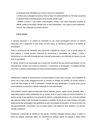 dos progressos e das dificuldades que vai tendo e como as vai ultrapassando;
        • contribuir para a adequação das práticas, tendo por base uma recolha sistemática de informação que permita
        ao educador regular a atividade educativa, tomar decisões, planear a ação;
        • conhecer a criança e o seu contexto, numa perspetiva holística, o que implica desenvolver processos de
        reflexão, partilha de informação e aferição entre os vários intervenientes – pais, equipa e outros profissionais –
        tendo em vista a adequação do processo educativo.


        Com as crianças


A educação pré-escolar é um contexto de socialização em que muitas aprendizagens decorrem de vivências
relacionadas com o alargamento do meio familiar de cada criança, de experiências relacionais e de ocasiões de
aprendizagem,

Todos os conhecimentos são importantes para compreender a realidade das crianças, o que vai permitir adequar, de
forma dinâmica, o contexto educativo institucional às características e necessidades das crianças e adultos e
transformar-se num instrumento de análise para que o educador possa adaptar a sua intervenção às crianças e ao meio
social em que trabalha.

É, também, através da sua autoavaliação que a criança toma consciência das suas próprias aprendizagens e do seu
desenvolvimento crescente. Esta tomada de consciência e o envolvimento na aprendizagem e na avaliação beneficia,
por sua vez, o processo de aprendizagem da criança e favorece processos de metacognição.




Relativamente à avaliação do desenvolvimento e das aprendizagens de cada criança e do grupo, vamos estabelecer de
acordo com o nosso projeto pedagógico/curricular um processo de avaliação por portefólio, por permitir conhecer a
criança sob vários ângulos de modo a acompanhar a evolução das suas aprendizagens, ao mesmo tempo que nos
fornece elementos concretos para a reflexão e adequação da nossa ação educativa

Deste portefólio constarão registos de observação diversos (desenhos, pinturas, registos escritos, gravações, fotos,…)
selecionados segundo critérios estabelecidos com as crianças. Tendo em vista a criação de contextos facilitadores, na
primeira reunião de pais explicámos o que pretendíamos, pedimos a colaboração através de uma construção partilhada
que passa pelo diálogo e pela comunicação de processos e resultados. No final do ano, serão entregues informações
globais escritas das aprendizagens mais significativas aos pais e encarregados de educação e, no final do ano letivo, aos
educadores/professores, comunicando o que as crianças sabem e são capazes de fazer, realçando o seu percurso,
evolução e progressos.

Pretendemos a estruturação da avaliação em três grandes momentos interligados (observar, planear e avaliar); na
técnica de avaliação (observação direta); nos instrumentos de avaliação (grelhas de avaliação e registos diários
                                                         44
 