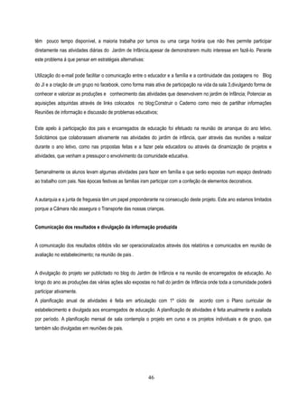 têm pouco tempo disponível, a maioria trabalha por turnos ou uma carga horária que não lhes permite participar
diretamente nas atividades diárias do Jardim de Infãncia,apesar de demonstrarem muito interesse em fazê-lo. Perante
este problema á que pensar em estratégais alternativas:

Utilização do e-mail pode facilitar o comunicação entre o educador e a família e a continuidade das postagens no Blog
do JI e a criação de um grupo no facebook, como forma mais ativa de participação na vida da sala 3,divulgando forma de
conhecer e valorizar as produções e conhecimento das atividades que desenvolvem no jardim de Infãncia; Potenciar as
aquisições adquiridas através de links colocados no blog;Construir o Caderno como meio de partilhar informações
Reuniões de informação e discussão de problemas educativos;


Este apelo à participação dos pais e encarregados de educação foi efetuado na reunião de arranque do ano letivo.
Solicitámos que colaborassem ativamente nas atividades do jardim de infância, quer através das reuniões a realizar
durante o ano letivo, como nas propostas feitas e a fazer pela educadora ou através da dinamização de projetos e
atividades, que venham a pressupor o envolvimento da comunidade educativa.


Semanalmente os alunos levam algumas atividades para fazer em família e que serão expostas num espaço destinado
ao trabalho com pais. Nas épocas festivas as familias iram participar com a confeção de elementos decorativos.


A autarquia e a junta de freguesia têm um papel preponderante na consecução deste projeto. Este ano estamos limitados
porque a Câmara não assegura o Transporte das nossas crianças.


Comunicação dos resultados e divulgação da informação produzida


A comunicação dos resultados obtidos vão ser operacionalizados através dos relatórios e comunicados em reunião de
avaliação no estabelecimento; na reunião de pais .


A divulgação do projeto ser publicitado no blog do Jardim de Infância e na reunião de encarregados de educação. Ao
longo do ano as produções das várias ações são expostas no hall do jardim de Infãncia onde toda a comunidade poderá
participar ativamente.
A planificação anual de atividades é feita em articulação com 1º ciiclo de         acordo com o Plano curricular de
estabelecimento e divulgada aos encarregados de educação. A planificação de atividades é feita anualmente e avaliada
por período. A planificação mensal de sala contempla o projeto em curso e os projetos individuais e de grupo, que
também são divulgadas em reuniões de pais.




                                                          46
 