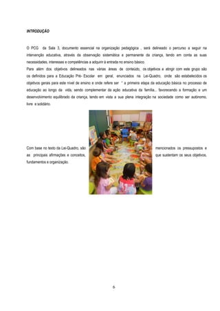 INTRODUÇÃO



O PCG      da Sala 3, documento essencial na organização pedagógica , será delineado o percurso a seguir na
intervenção educativa, através da observação sistemática e permanente da criança, tendo em conta as suas
necessidades, interesses e competências a adquirir à entrada no ensino básico.
Para além dos objetivos delineados nas várias áreas de conteúdo, os objetivos a atingir com este grupo são
os definidos para a Educação Pré- Escolar em geral, enunciados na Lei-Quadro, onde são estabelecidos os
objetivos gerais para este nível de ensino e onde refere ser “ a primeira etapa da educação básica no processo de
educação ao longo da vida, sendo complementar da ação educativa da família... favorecendo a formação e um
desenvolvimento equilibrado da criança, tendo em vista a sua plena integração na sociedade como ser autónomo,
livre e solidário.




Com base no texto da Lei-Quadro, são                                             mencionados os pressupostos e
as principais afirmações e conceitos,                                            que sustentam os seus objetivos,
fundamentos e organização.




                                                        6
 