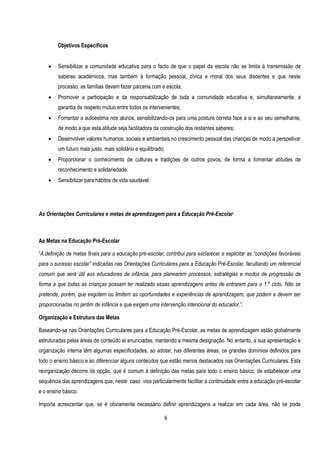 Objetivos Específicos


       Sensibilizar a comunidade educativa para o facto de que o papel da escola não se limita à transmissão de
        saberes académicos, mas também à formação pessoal, cívica e moral dos seus discentes e que neste
        processo, as famílias devem fazer parceria com a escola;
       Promover a participação e da responsabilização de toda a comunidade educativa e, simultaneamente, a
        garantia de respeito mútuo entre todos os intervenientes;
       Fomentar a autoestima nos alunos, sensibilizando-os para uma postura correta face a si e ao seu semelhante,
        de modo a que esta atitude seja facilitadora da construção dos restantes saberes;
       Desenvolver valores humanos, sociais e ambientais no crescimento pessoal das crianças de modo a perspetivar
        um futuro mais justo, mais solidário e equilibrado;
       Proporcionar o conhecimento de culturas e tradições de outros povos, de forma a fomentar atitudes de
        reconhecimento e solidariedade.
       Sensibilizar para hábitos de vida saudável.




As Orientações Curriculares e metas de aprendizagem para a Educação Pré-Escolar



As Metas na Educação Pré-Escolar

“A definição de metas finais para a educação pré-escolar, contribui para esclarecer e explicitar as “condições favoráveis
para o sucesso escolar” indicadas nas Orientações Curriculares para a Educação Pré-Escolar, facultando um referencial
comum que será útil aos educadores de infância, para planearem processos, estratégias e modos de progressão de
forma a que todas as crianças possam ter realizado essas aprendizagens antes de entrarem para o 1.º ciclo. Não se
pretende, porém, que esgotem ou limitem as oportunidades e experiências de aprendizagem, que podem e devem ser
proporcionadas no jardim de infância e que exigem uma intervenção intencional do educador.”.

Organização e Estrutura das Metas

Baseando-se nas Orientações Curriculares para a Educação Pré-Escolar, as metas de aprendizagem estão globalmente
estruturadas pelas áreas de conteúdo aí enunciadas, mantendo a mesma designação. No entanto, a sua apresentação e
organização interna têm algumas especificidades, ao adotar, nas diferentes áreas, os grandes domínios definidos para
todo o ensino básico e ao diferenciar alguns conteúdos que estão menos destacados nas Orientações Curriculares. Esta
reorganização decorre da opção, que é comum à definição das metas para todo o ensino básico, de estabelecer uma
sequência das aprendizagens que, neste caso visa particularmente facilitar a continuidade entre a educação pré-escolar
e o ensino básico.

Importa acrescentar que, se é obviamente necessário definir aprendizagens a realizar em cada área, não se pode

                                                          8
 