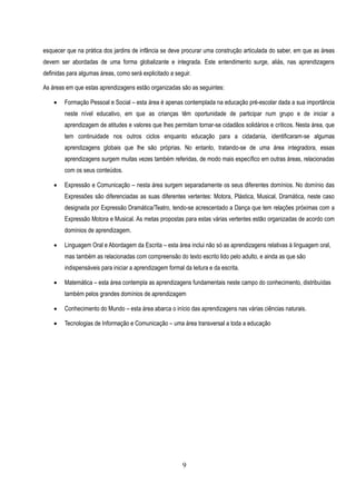 esquecer que na prática dos jardins de infância se deve procurar uma construção articulada do saber, em que as áreas
devem ser abordadas de uma forma globalizante e integrada. Este entendimento surge, aliás, nas aprendizagens
definidas para algumas áreas, como será explicitado a seguir.

As áreas em que estas aprendizagens estão organizadas são as seguintes:

       Formação Pessoal e Social – esta área é apenas contemplada na educação pré-escolar dada a sua importância
        neste nível educativo, em que as crianças têm oportunidade de participar num grupo e de iniciar a
        aprendizagem de atitudes e valores que lhes permitam tornar-se cidadãos solidários e críticos. Nesta área, que
        tem continuidade nos outros ciclos enquanto educação para a cidadania, identificaram-se algumas
        aprendizagens globais que lhe são próprias. No entanto, tratando-se de uma área integradora, essas
        aprendizagens surgem muitas vezes também referidas, de modo mais específico em outras áreas, relacionadas
        com os seus conteúdos.

       Expressão e Comunicação – nesta área surgem separadamente os seus diferentes domínios. No domínio das
        Expressões são diferenciadas as suas diferentes vertentes: Motora, Plástica, Musical, Dramática, neste caso
        designada por Expressão Dramática/Teatro, tendo-se acrescentado a Dança que tem relações próximas com a
        Expressão Motora e Musical. As metas propostas para estas várias vertentes estão organizadas de acordo com
        domínios de aprendizagem.

       Linguagem Oral e Abordagem da Escrita – esta área inclui não só as aprendizagens relativas à linguagem oral,
        mas também as relacionadas com compreensão do texto escrito lido pelo adulto, e ainda as que são
        indispensáveis para iniciar a aprendizagem formal da leitura e da escrita.

       Matemática – esta área contempla as aprendizagens fundamentais neste campo do conhecimento, distribuídas
        também pelos grandes domínios de aprendizagem

       Conhecimento do Mundo – esta área abarca o início das aprendizagens nas várias ciências naturais.

       Tecnologias de Informação e Comunicação – uma área transversal a toda a educação




                                                          9
 