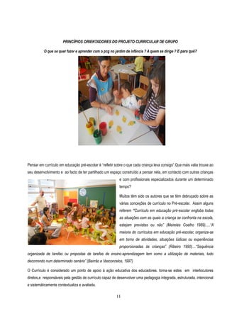 PRINCÍPIOS ORIENTADORES DO PROJETO CURRICULAR DE GRUPO

          O que se quer fazer e aprender com o pcg no jardim de infância ? A quem se dirige ? E para quê?




Pensar em currículo em educação pré-escolar é “refletir sobre o que cada criança leva consigo”.Que mais valia trouxe ao
seu desenvolvimento e ao facto de ter partilhado um espaço construído a pensar nela, em contacto com outras crianças
                                                          e com profissionais especializados durante um determinado
                                                          tempo?

                                                          Muitos têm sido os autores que se têm debruçado sobre as
                                                          várias conceções de currículo no Pré-escolar. Assim alguns
                                                          referem “Currículo em educação pré-escolar engloba todas
                                                          as situações com as quais a criança se confronta na escola,
                                                          estejam previstas ou não” (Meireles Coelho 1989).....“A
                                                          maioria do currículos em educação pré-escolar, organiza-se
                                                          em torno de atividades, situações lúdicas ou experiências
                                                          proporcionadas às crianças” (Ribeiro 1990)....“Sequência
organizada de tarefas ou propostas de tarefas de ensino-aprendizagem tem como a utilização de materiais, tudo
decorrendo num determinado cenário” (Bairrão e Vasconcelos, 1997)

O Currículo é considerado um ponto de apoio à ação educativa dos educadores. torna-se estes em interlocutores
diretos,e responsáveis pela gestão de currículo capaz de desenvolver uma pedagogia integrada, estruturada, intencional
e sistemáticamente contextualiza e avaliada.

                                                        11
 