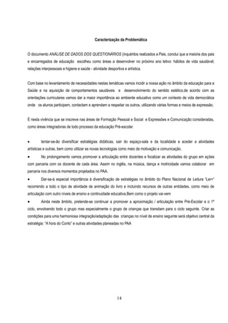 Caracterização da Problemática


O documento ANÁLISE DE DADOS DOS QUESTIONÁRIOS (inquéritos realizados a Pais, conclui que a maioria dos pais
e encarregados de educação escolheu como áreas a desenvolver no próximo ano letivo: hábitos de vida saudável;
relações interpessoais e higiene e saúde - atividade desportiva e artística.


Com base no levantamento de necessidades nestas temáticas vamos incidir a nossa ação no âmbito da educação para a
Saúde e na aquisição de comportamentos saudáveis e desenvolvimento do sentido estético,de acordo com as
orientações curriculares vamos dar a maior importância ao ambiente educativo como um contexto de vida democrática
onde os alunos participem, contactam e aprendam a respeitar os outros, utilizando várias formas e meios de expressão.


É nesta vivência que se inscreve nas àreas de Formação Pessoal e Social e Expressões e Comunicação consideradas,
como áreas integradoras de todo processo da educação Pré-escolar.


        tentar-se-ão diversificar estratégias didáticas, sair do espaço-sala e da localidade e aceder a atividades
artísticas e outras, bem como utilizar as novas tecnologias como meio de motivação e comunicação.
        No prolongamento vamos promover a articulação entre docentes e focalizar as atividades do grupo em ações
com parceria com os docente de cada área. Assim no inglês, na música, dança e motricidade vamos colaborar em
parceria nos diversos momentos projetados no PAA.
        Dar-se-á especial importância à diversificação de estratégias no âmbito do Plano Nacional de Leitura “Ler+”
recorrendo a todo o tipo de atividade de animação do livro e incluindo recursos de outras entidades, como meio de
articulação com outro níveis de ensino e continuidade educativa.Bem como o projeto vai-vem
        Ainda neste âmbito, pretende-se continuar a promover a aproximação / articulação entre Pré-Escolar e o 1º
ciclo, envolvendo todo o grupo mas especialmente o grupo de crianças que transitam para o ciclo seguinte. Criar as
condições para uma harmoniosa integração/adaptação das crianças no nível de ensino seguinte será objetivo central da
estratégia: “A hora do Conto” e outras atividades planeadas no PAA




                                                           14
 