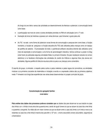 Ao longo do ano letivo vamos dar prioridade ao desenvolvimento da literacia e potenciar a comunicação tendo
         como base:

        a participação nas hora do conto e outras atividades previstas no PAA em articulação com o 1º ciclo
        Ilustração de livros de histórias e poesias com várias técnicas para fomentar o gosto pela arte


        As TIC na sala como forma de potenciar novas formas de comunicação e pesquisa tem como base, a função
         recreativa, a função de pesquisa e a função educativa.As TICs são utilizadas pelas crianças como um espaço
         de partilha de saberes. O processador de texto, o paintbrush,software educativo,internet são utilizados como
         meio de expressão e comunicação e uma forma de aprendizagem interativa. Vamos continuar a postar no blog
         onde foram já publicadas algumas atividades feitas no primeiro trimestre. Os pais receberam através do correio
         eletrónico e no facebook informações das atividades do Jardim de Infãncia e algumas fotos dos alunos em
         atividades. Alguma partilha foi feita de recursos entre os pais e as crianças como comentário.


O espírito de grupo, a amizade, o respeito pelos outros e pelos materiais e pelas regras de convivência, as atividades
motoras e os primeiros conceitos de matemática e iniciação a escrita e a expressão criativa são os primeiros objetivos
neste 1º trimestre e ao longo das experiências nas várias áreas desenvolvidas no projeto curricular de grupo.




                          Caracterização do agregado familiar
                                          nível etário




Pela análise dos dados dos processos pode-se constatar que as idades dos pais situam-se na sua maioria na casa
dos trinta e um e trinta e nove anos dos quarenta anos, sendo de igual número os que se situam na casa dos vinte trinta
e quarente e cinquenta. As mães são em maior número as que se situam entre a casa dos trinte e um trinta e nove e as
restantes na casa dos vinte trinta.A maioria dos pais têm o 12º ano – ensino secundário ensino secundário, seguindo-se
a licenciatura




                                                          20
 