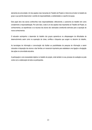 elementos da comunidade. Um dos aspetos mais marcantes do Trabalho de Projeto é o facto de se fundar no trabalho de
grupo o que permite desenvolver o sentido de responsabilidade, a solidariedade e o espírito de equipa.


Este papel ativo dos alunos confere-lhes mais responsabilidades: efetivamente, a autonomia do trabalho tem como
complemento a responsabilização. Por outro lado, e este é um dos aspetos mais importantes do Trabalho de Projeto, os
conhecimentos, as experiências e os recursos dos alunos são valorizados constituindo estímulos para a aquisição de
novos conhecimentos.


O educador acompanha o desenrolar do trabalho dos grupos apoiando-os na ultrapassagem de dificuldades de
desenvolvimento assim como na superação de crises, conflitos e bloqueios que surgem no decorrer do trabalho.


As tecnologias de informação e comunicação vão facilitar as possibilidades de pesquisa de informação a serem
colocados à disposição dos alunos e das famílias um manancial importante para estabelecer uma ligação e divulgação
das ações na comunidade educativa.


A participação é uma necessidade objetiva no trabalho de projeto, onde também no seu processo de avaliação se pode
contar com a colaboração de todos os participantes.




                                                         23
 