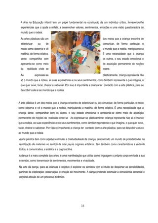 A Arte na Educação infantil tem um papel fundamental na construção de um indivíduo crítico, fornecendo-lhe
  experiências que o ajude a refletir, a desenvolver valores, sentimentos, emoções e uma visão questionadora do
  mundo que o rodeia.

  As artes plásticas são um                                                     dos meios que a criança encontra de
  exteriorizar     ou     de                                                    comunicar, de forma particular, o
  modo como observa e vê                                                        o mundo que a rodeia, manipulando a
  matéria, de forma criativa.                                                   É uma necessidade que a criança
  sente, compartilha com                                                        os outros, o seu estado emocional e
  apresenta-se como meio                                                        de aquisição permanente de noções
  da    realidade onde se                                                       insere.

  Ao             expressar-se                                                   plasticamente, criança representa não
  só o mundo que a rodeia, as suas experiências e os seus sentimentos, como também representa o que imagina, o
  que quer ouvir, tocar, cheirar e saborear. Por isso é importante a criança ter contacto com a arte plástica, para se
  descobrir a ela e ao mundo que a rodeia



A arte plástica é um dos meios que a criança encontra de exteriorizar ou de comunicar, de forma particular, o modo
como observa e vê o mundo que a rodeia, manipulando a matéria, de forma criativa. É uma necessidade que a
criança sente, compartilhar com os outros, o seu estado emocional e apresenta-se como meio de aquisição
permanente de noções da realidade onde se Ao expressar-se plasticamente, criança representa não só o mundo
que a rodeia, as suas experiências e os seus sentimentos, como também representa o que imagina, o que quer ouvir,
tocar, cheirar e saborear. Porr isso é importante a criança ter contacto com a arte plástica, para se descobrir a ela e
ao mundo que a rodeia

A arte plástica tem como objetivo estimular a criatividadeade da criança, descobrindo um mundo de possibilidades na
reutilização de materiais no sentido de criar peças originais artísticos. Tem também como características a vertente
lúdica, a comunicativa, a estética e a cognoscitiva.

A dança é a mais completa das artes, é uma manifestação que utiliza como linguagem o próprio corpo em toda a sua
extensão, como transmissor de sentimentos, movimentos e vivacidade.

Na arte da dança, para as crianças o objetivo é explorar os sentidos com o intuito de despertar as sensibilidades,
partindo da exploração, observação, e criação do movimento. A dança pretende estimular a consciência sensorial e
corporal através de um processo dinâmico.




                                                           33
 