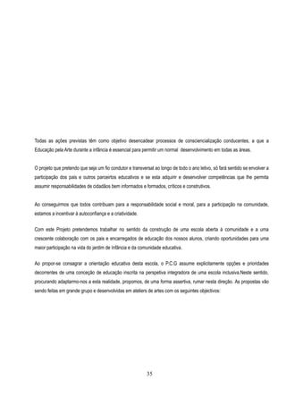 Todas as ações previstas têm como objetivo desencadear processos de consciencialização conducentes, a que a
Educação pela Arte durante a infância é essencial para permitir um normal desenvolvimento em todas as áreas.


O projeto que pretendo que seja um fio condutor e transversal ao longo de todo o ano letivo, só fará sentido se envolver a
participação dos pais e outros parceirtos educativos e se esta adquirir e desenvolver competências que lhe permita
assumir responsabilidades de cidadãos bem informados e formados, críticos e construtivos.


Ao conseguirmos que todos contribuam para a responsabilidade social e moral, para a participação na comunidade,
estamos a incentivar à autoconfiança e a criatividade.

Com este Projeto pretendemos trabalhar no sentido da construção de uma escola aberta à comunidade e a uma
crescente colaboração com os pais e encarregados de educação dos nossos alunos, criando oportunidades para uma
maior participação na vida do jardim de Infãncia e da comunidade educativa.

Ao propor-se consagrar a orientação educativa desta escola, o P.C.G assume explicitamente opções e prioridades
decorrentes de uma conceção de educação inscrita na perspetiva integradora de uma escola inclusiva.Neste sentido,
procurando adaptarmo-nos a esta realidade, propomos, de uma forma assertiva, rumar nesta direção. As propostas vão
sendo feitas em grande grupo e desenvolvidas em ateliers de artes com os seguintes objectivos:




                                                          35
 