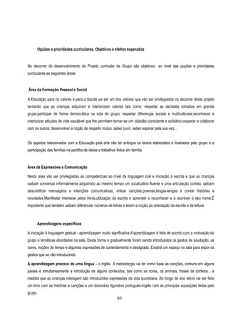 Opções e prioridades curriculares, Objetivos e efeitos esperados


No decorrer do desenvolvimento do Projeto curricular de Grupo são objetivos ao nivel das opções e prioridades
curriculares as seguintes àreas


Área da Formação Pessoal e Social

A Educação para os valores e para a Saúde vai ser um dos vetores que vão ser privilegiados no decorrer deste projeto
tentando que as crianças adquiram e interiorizem valores tais como: respeitar as decisões tomadas em grande
grupo;participar de forma democrática na vida do grupo; respeitar diferenças sociais e multiculturais;reconhecer e
interiorizar atitudes de vida saudável que lhe permitam tornar-se um cidadão consciente e solidário;cooperar e colaborar
com os outros; desenvolver a noção de respeito mutuo: saber ouvir, saber esperar pela sua vez…


Os aspetos relacionados com a Educação pela arte vão ter enfoque os textos elaborados e ilustrados pelo grupo e a
participação das famílias na partilha de ideias e trabalhos feitos em família.



Área da Expressões e Comunicação

Nesta área vão ser privilegiadas as competências ao nível da linguagem oral e iniciação à escrita e que as crianças
saibam conversar informalmente adquirindo ao mesmo tempo um vocabulário fluente e uma articulação correta, saibam
descodificar mensagens e intenções comunicativas, entoar canções,poemas,lengas-lengas e contar histórias e
novidades.Manifestar interesse pelos livros,utilização da escrita e aprender a reconhecer e a escrever o seu nome.É
importante que também saibam diferenciar números de letras e terem a noção da orientação da escrita e da leitura.



      Aprendizagens específicas

A iniciação à linguagem gestual - aprendizagem muito significativa A aprendizagem é feita de acordo com a motivação do
grupo e temáticas abordadas na sala. Desta forma e gradualmente foram sendo introduzidos os gestos de saudação, as
cores, noções de tempo e algumas expressões de contentamento e desagrado. Existirá um espaço na sala para expor os
gestos que se vão introduzindo.

A aprendizagem precoce de uma língua – o inglês A metodologia vai ter como base as canções, comuns em alguns
paises e simultaneamente a introdução de alguns conteúdos, tais como as cores, os animais, frases de cortesia... a
medida que as crianças interagem são introduzidos expressões da vida quotidiana. Ao longo do ano letivo vai ser feito
um livro com as histórias e canções e um dicionário figurativo português-inglês com as principais aquisições feitas pelo
grupo.
                                                            40
 