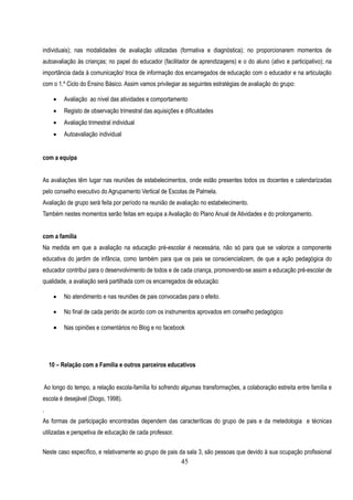 individuais); nas modalidades de avaliação utilizadas (formativa e diagnóstica); no proporcionarem momentos de
autoavaliação às crianças; no papel do educador (facilitador de aprendizagens) e o do aluno (ativo e participativo); na
importância dada à comunicação/ troca de informação dos encarregados de educação com o educador e na articulação
com o 1.º Ciclo do Ensino Básico. Assim vamos privilegiar as seguintes estratégias de avaliação do grupo:

        Avaliação ao nível das atividades e comportamento
        Registo de observação trimestral das aquisições e dificuldades
        Avaliação trimestral individual
        Autoavaliação individual


com a equipa


As avaliações têm lugar nas reuniões de estabelecimentos, onde estão presentes todos os docentes e calendarizadas
pelo conselho executivo do Agrupamento Vertical de Escolas de Palmela.
Avaliação de grupo será feita por período na reunião de avaliação no estabelecimento.
Também nestes momentos serão feitas em equipa a Avaliação do Plano Anual de Atividades e do prolongamento.


com a família
Na medida em que a avaliação na educação pré-escolar é necessária, não só para que se valorize a componente
educativa do jardim de infância, como também para que os pais se consciencializem, de que a ação pedagógica do
educador contribui para o desenvolvimento de todos e de cada criança, promovendo-se assim a educação pré-escolar de
qualidade, a avaliação será partilhada com os encarregados de educação:

        No atendimento e nas reuniões de pais convocadas para o efeito.

        No final de cada perído de acordo com os instrumentos aprovados em conselho pedagógico

        Nas opiniões e comentários no Blog e no facebook




    10 – Relação com a Família e outros parceiros educativos


Ao longo do tempo, a relação escola-família foi sofrendo algumas transformações, a colaboração estreita entre família e
escola é desejável (Diogo, 1998).
.
As formas de participação encontradas dependem das caracteríticas do grupo de pais e da metedologia e técnicas
utilizadas e perspetiva de educação de cada professor.

Neste caso específico, e relativamente ao grupo de pais da sala 3, são pessoas que devido à sua ocupação profissional
                                                         45
 