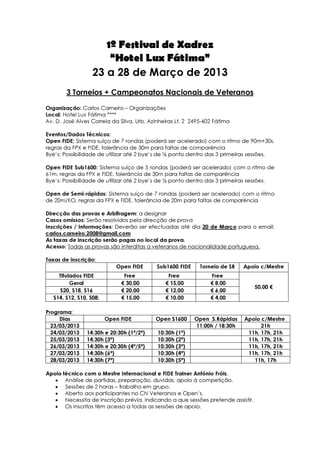 1º Festival de Xadrez
                       “Hotel Lux Fátima”
                   23 a 28 de Março de 2013
        3 Torneios + Campeonatos Nacionais de Veteranos

Organização: Carlos Carneiro – Organizações
Local: Hotel Lux Fátima ****
Av. D. José Alves Correia da Silva, Urb. Azinheiras Lt. 2 2495-402 Fátima

Eventos/Dados Técnicos:
Open FIDE; Sistema suíço de 7 rondas (poderá ser acelerado) com o ritmo de 90m+30s,
regras da FPX e FIDE, tolerância de 30m para faltas de comparência
Bye’s: Possibilidade de utilizar até 2 bye’s de ½ ponto dentro das 3 primeiras sessões.

Open FIDE Sub1600: Sistema suíço de 5 rondas (poderá ser acelerado) com o ritmo de
61m, regras da FPX e FIDE, tolerância de 30m para faltas de comparência
Bye’s: Possibilidade de utilizar até 2 bye’s de ½ ponto dentro das 3 primeiras sessões.

Open de Semi-rápidas: Sistema suíço de 7 rondas (poderá ser acelerado) com o ritmo
de 20m/KO, regras da FPX e FIDE, tolerância de 20m para faltas de comparência

Direcção das provas e Arbitragem: a designar
Casos omissos: Serão resolvidos pela direcção de prova
Inscrições / Informações: Deverão ser efectuadas até dia 20 de Março para o email:
carlos.carneiro.2008@gmail.com
As taxas de inscrição serão pagas no local da prova.
Acesso: Todas as provas são interditas a veteranos de nacionalidade portuguesa.

Taxas de inscrição:
                            Open FIDE       Sub1600 FIDE     Torneio de SR   Apoio c/Mestre
     Titulados FIDE            Free             Free             Free
          Geral               € 30,00          € 15,00           € 8,00
                                                                                 50,00 €
     S20, S18, S16            € 20,00          € 12,00           € 6,00
   S14, S12, S10, S08;        € 15,00          € 10,00           € 4,00

Programa:
     Dias                Open FIDE         Open S1600      Open S.Rápidas    Apoio c/Mestre
  23/03/2013                                               11:00h / 18:30h         21h
  24/03/2013    14:30h e 20:30h (1ª/2ª)     10:30h (1ª)                       11h, 17h, 21h
  25/03/2013    14:30h (3ª)                 10:30h (2ª)                       11h, 17h, 21h
  26/03/2013    14:30h e 20:30h (4ª/5ª)     10:30h (3ª)                       11h, 17h, 21h
  27/03/2013    14:30h (6ª)                 10:30h (4ª)                       11h, 17h, 21h
  28/03/2013    14:30h (7ª)                 10:30h (5ª)                         11h, 17h

Apoio técnico com o Mestre Internacional e FIDE Trainer António Fróis,
   • Análise de partidas, preparação, duvidas, apoio á competição.
   • Sessões de 2 horas – trabalho em grupo.
   • Aberto aos participantes no CN Veteranos e Open’s.
   • Necessita de inscrição prévia, indicando a que sessões pretende assistir.
   • Os inscritos têm acesso a todas as sessões de apoio.
 