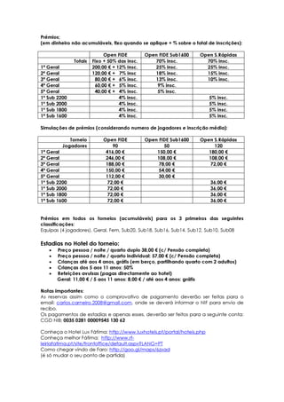 Prémios;
(em dinheiro não acumuláveis, fixo quando se aplique + % sobre o total de inscrições):

                            Open FIDE         Open FIDE Sub1600    Open S.Rápidas
              Totais   Fixo + 50% das insc.      70% insc.           70% insc.
1ª Geral               200,00 € + 12% Insc.      25% insc.           25% insc.
2ª Geral               120,00 € + 7% insc        18% insc.           15% insc.
3ª Geral                80,00 € + 6% insc.       13% insc.           10% insc.
4ª Geral                60,00 € + 5% insc.        9% insc.
5ª Geral                40,00 € + 4% insc.        5% insc.
1º Sub 2200                        4% insc.                             5% insc.
1º Sub 2000                        4% insc.                             5% insc.
1º Sub 1800                        4% insc.                             5% insc.
1ª Sub 1600                        4% insc.                             5% insc.

Simulações de prémios (considerando numero de jogadores e inscrição média):

            Torneio        Open FIDE          Open FIDE Sub1600    Open S.Rápidas
         Jogadores             90                    50                 120
1ª Geral                    416,00 €              150,00 €            180,00 €
2ª Geral                    246,00 €              108,00 €            108,00 €
3ª Geral                    188,00 €               78,00 €            72,00 €
4ª Geral                    150,00 €               54,00 €
5ª Geral                    112,00 €               30,00 €
1º Sub 2200                  72,00 €                                    36,00 €
1º Sub 2000                  72,00 €                                    36,00 €
1º Sub 1800                  72,00 €                                    36,00 €
1ª Sub 1600                  72,00 €                                    36,00 €


Prémios em todos os torneios (acumuláveis) para os 3 primeiros das seguintes
classificações:
Equipas (4 jogadores), Geral, Fem, Sub20, Sub18, Sub16, Sub14, Sub12, Sub10, Sub08

Estadias no Hotel do torneio:
   •   Preço pessoa / noite / quarto duplo 38,00 € (c/ Pensão completa)
   •   Preço pessoa / noite / quarto individual: 57,00 € (c/ Pensão completa)
   •   Crianças até aos 4 anos, grátis (em berço, partilhando quarto com 2 adultos)
   •   Crianças dos 5 aos 11 anos: 50%
   •   Refeições avulsas (pagas directamente ao hotel)
       Geral: 11,00 € / 5 aos 11 anos: 8,00 € / até aos 4 anos: grátis

Notas importantes:
As reservas assim como o comprovativo de pagamento deverão ser feitas para o
email: carlos.carneiro.2008@gmail.com, onde se deverá informar o NIF para envio de
recibo.
Os pagamentos de estadias e apenas esses, deverão ser feitos para a seguinte conta:
CGD NIB; 0035 0281 00009545 130 62

Conheça o Hotel Lux Fátima: http://www.luxhotels.pt/portal/hoteis.php
Conheça melhor Fátima: http://www.rt-
leiriafatima.pt/site/frontoffice/default.aspx?LANG=PT
Como chegar vindo de Faro: http://goo.gl/maps/6zxad
(é só mudar o seu ponto de partida)
 