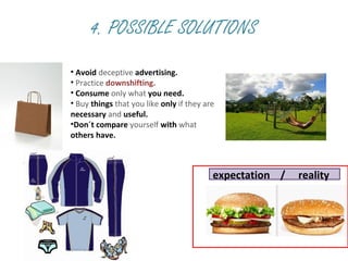 4. POSSIBLE SOLUTIONS
• Avoid deceptive advertising.
• Practice downshifting.
• Consume only what you need.
• Buy things that you like only if they are
necessary and useful.
•Don´t compare yourself with what
others have.
expectation / reality
 