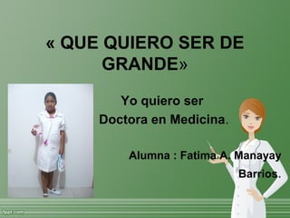 « QUE QUIERO SER DE
GRANDE»
Yo quiero ser
Doctora en Medicina.
Alumna : Fatima A. Manayay
Barrios.
 