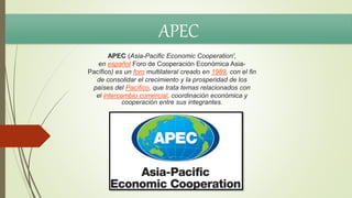 APEC (Asia-Pacific Economic Cooperation',
en español Foro de Cooperación Económica Asia-
Pacífico) es un foro multilateral creado en 1989, con el fin
de consolidar el crecimiento y la prosperidad de los
países del Pacífico, que trata temas relacionados con
el intercambio comercial, coordinación económica y
cooperación entre sus integrantes.
APEC
 