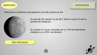 MERCURIO INTERIORES
INTERIORES
Mercurio es el planeta más pequeño y el más cercano al sol
Su periodo de rotación es de 58,7 días lo cual es ⅔ de su
periodo de traslación.
Su cuerpo es rocoso: formado por un 70% de elementos
metálicos y un 30% de silicatos
Más información
Más información
 