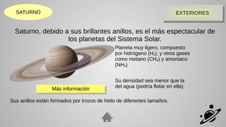 EXTERIORES
EXTERIORES
SATURNO
Saturno, debido a sus brillantes anillos, es el más espectacular de
los planetas del Sistema Solar.
Planeta muy ligero, compuesto
por hidrógeno (H2), y otros gases
como metano (CH4) y amoniaco
(NH3)
Su densidad sea menor que la
del agua (podría flotar en ella).
Sus anillos están formados por trozos de hielo de diferentes tamaños.
Más información
Más información
 