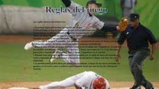 Las reglas básicas del béisbol son:
• En primer lugar ubicaremos el objetivo del juego.
El fin del juego es lograr más carreras que el rival para vencerlo.
• Una carrera se obtiene cuando el corredor logra pisar las 1ª, 2ª y 3ª base llegando por
último al ‘home’ (que sería algo así como la cuarta base, pero es el lugar de partida y de
llegada), en orden y sin ser eliminado.
• Un partido se juega a 9 entradas. Las entradas consisten de un turno de bateo y un turno de
defensa por equipo. El equipo locatario siempre comienza defendiendo.
• Durante una entrada el equipo defensivo dispone en el campo sus 9 jugadores. Un pitcher,
un cátcher , un defensa entre la 1ª y 2ª base (el 2ª base), otros entre la 2ª y 3ª (el short top,
paracorto o torpedero), otro en la 3ª base, y luego 3 jugadores en el exterior.
• Durante una entrada el equipo atacante irá pasando por el cajón de bateo de acuerdo al
orden estipulado, intentando batear el lanzamiento del pitcher y llegar a la base sin ser
eliminado.
• La partida jamás podrá darse por finalizada en empate, si luego de las nueve entradas así
quedase el tanteador, pues se deberá seguir jugando hasta que uno de los dos obtenga la
victoria.
 