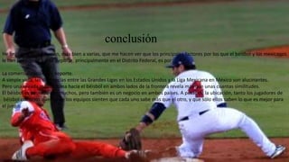 conclusión
He llegado a la conclusión, más bien a varias, que me hacen ver que los principales factores por los que el béisbol y los mexicanos
le han perdido fe a este deporte, principalmente en el Distrito Federal, es por:
La comercialización del deporte.
A simple vista, las diferencias entre las Grandes Ligas en los Estados Unidos y la Liga Mexicana en México son alucinantes.
Pero una mirada más cercana hacia el béisbol en ambos lados de la frontera revela más que unas cuantas similitudes.
El béisbol es adorado por muchos, pero también es un negocio en ambos países. A pesar de la ubicación, tanto los jugadores de
béisbol como los dueños de los equipos sienten que cada uno sabe más que el otro, y que sólo ellos saben lo que es mejor para
el juego.
 
