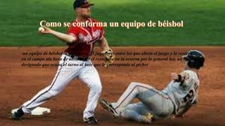 un equipo de béisbol lo componen 23 jugadores entre los que abren el juego y la reserva
en el campo ala hora de abrir son 9 el resto esta en la reserva por lo general hay un bateador
designado que ocupa el turno al bate que le corresponde al pícher
 