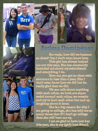 Fatima Dominguez 	For reals, how did we become so close? Cuz I don’t even know how. 	This girl has always helped me out this year, She has constently hounded me about my schoolwork and everything I do.	How can you get so close with someone in less than a year, like I don’t even know how we did but im really glad that we did. 	We can talk about anything with each other, we both are super weird around each other, we wrestle and try to hurt each other but end up laughing about it later. 	She is a big reason for why I am going to college, she has told me so many times that if I don’t go college then she will beat me up. I am so glad to have met her this year, she is my (girl) best friend. 