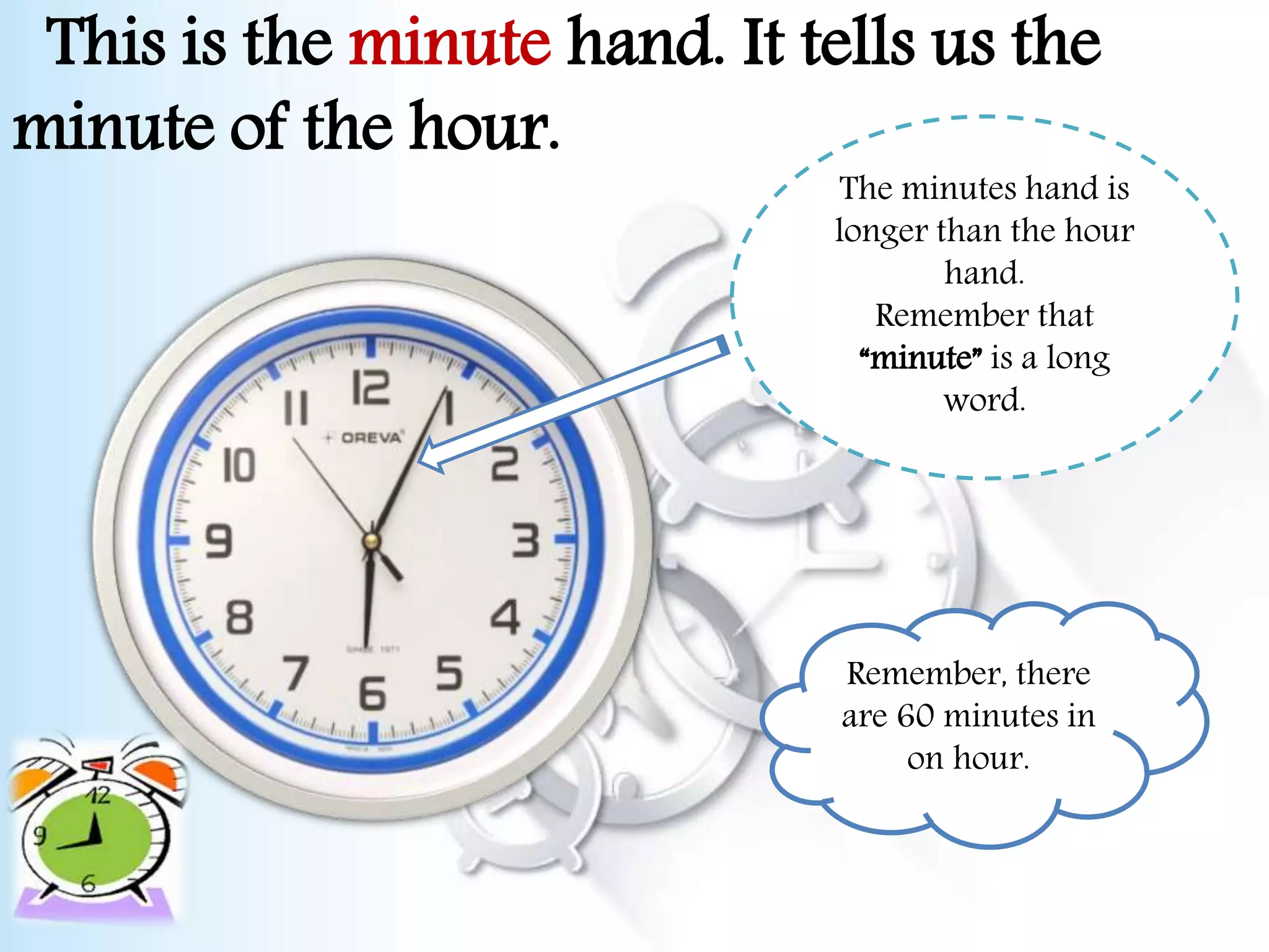 This is the minute hand. It tells us the
minute of the hour.
The minutes hand is
longer than the hour
hand.
Remember that
“minute” is a long
word.
Remember, there
are 60 minutes in
on hour.
 
