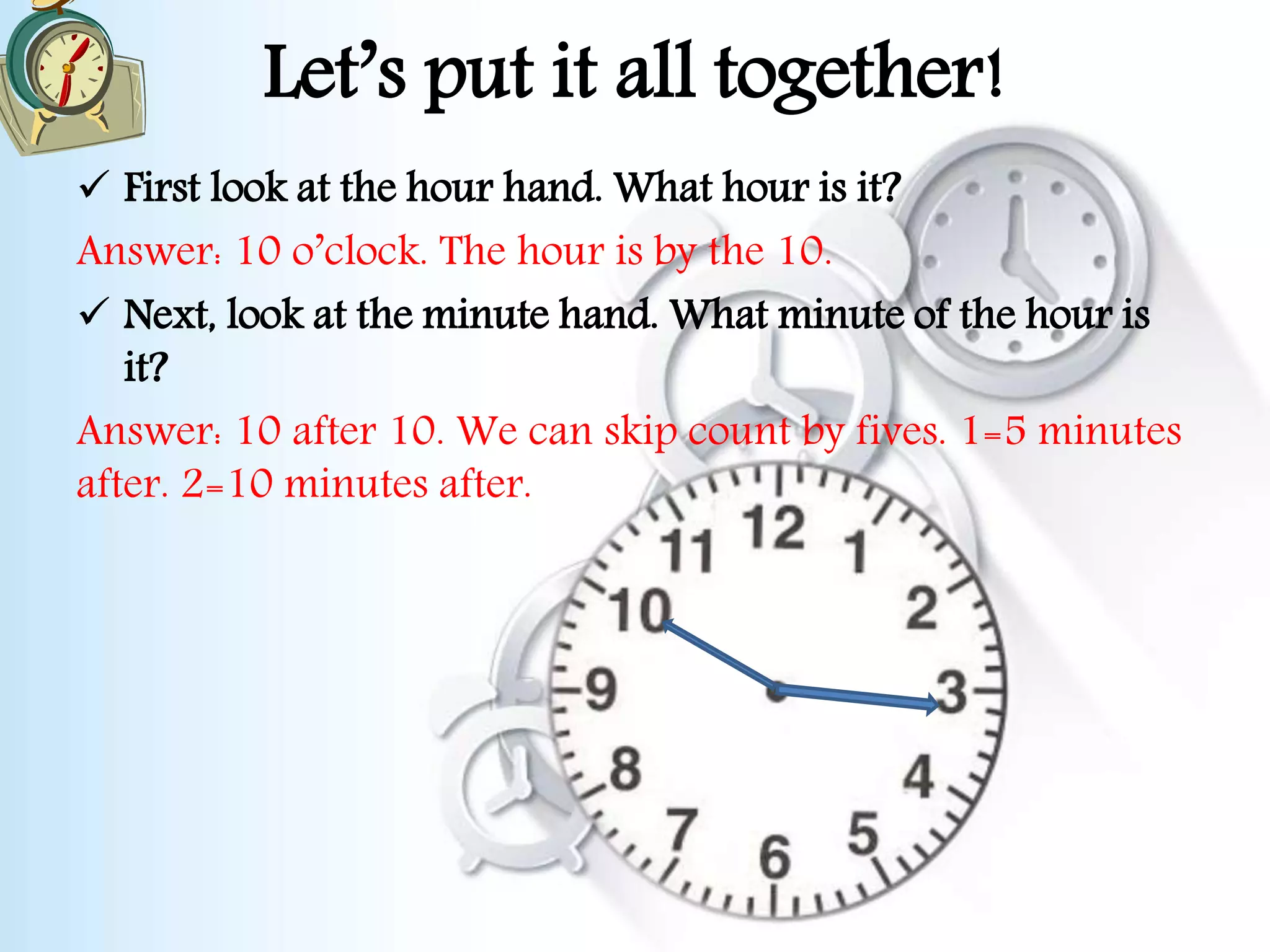 Let’s put it all together!
 First look at the hour hand. What hour is it?
Answer: 10 o’clock. The hour is by the 10.
 Next, look at the minute hand. What minute of the hour is
it?
Answer: 10 after 10. We can skip count by fives. 1=5 minutes
after. 2=10 minutes after.
 