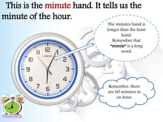 This is the minute hand. It tells us the
minute of the hour.
The minutes hand is
longer than the hour
hand.
Remember that
“minute” is a long
word.
Remember, there
are 60 minutes in
on hour.
 