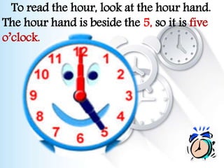 To read the hour, look at the hour hand.
The hour hand is beside the 5, so it is five
o’clock.
 