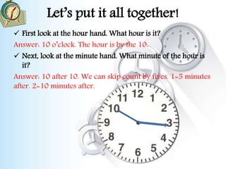 Let’s put it all together!
 First look at the hour hand. What hour is it?
Answer: 10 o’clock. The hour is by the 10.
 Next, look at the minute hand. What minute of the hour is
it?
Answer: 10 after 10. We can skip count by fives. 1=5 minutes
after. 2=10 minutes after.
 