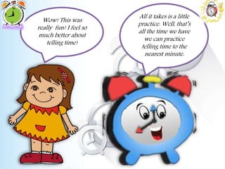 Wow! This was
really fun! I feel so
much better about
telling time!
All it takes is a little
practice. Well, that’s
all the time we have
we can practice
telling time to the
nearest minute.
 