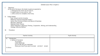 Detailed Lesson Plan in English 2
I. Objectives:
At the end of the lesson, the Grade 2 pupils are expected to:
a. distinguish the correct use of a and an ;
b. explain when to use a and an ; and
c. write a and an to complete a short story
II. Subject Matter:
Topic: Using A and An Correctly
Reference: Grammar Essentials Grade 2
Author: Ma. Christina Q. Menor and Eleonor B. Buentipo
Illustrator: (Optional)
Materials: Book, Pictures
Values Integration: Observing, Thinking, Cooperation , Writing, and Understanding
Strategy: Inductive Method
III. Procedure:
Teacher’s Activity Pupil’s Activity
A. Introduction
1. Setting of Standards
-Sit properly
-Listen attentively
-Do not talk with your seatmates
-Raise your hand if you want to answer and don’t answer
in chorus
 
