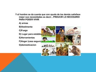Y el hombre se da cuenta que con ayuda de los demás satisface
mejor sus necesidades es decir…PRDUCIR LO NECESARIO
PARA PODER VIVIR
A) armas
B)Vestimenta
C)Fuego
D) Lugar para establecerse
E)Herramientas
F)Hogar (casa seguro)
G)domesticacion

 