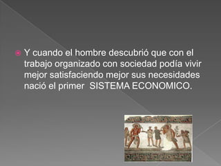 

Y cuando el hombre descubrió que con el
trabajo organizado con sociedad podía vivir
mejor satisfaciendo mejor sus necesidades
nació el primer SISTEMA ECONOMICO.

 